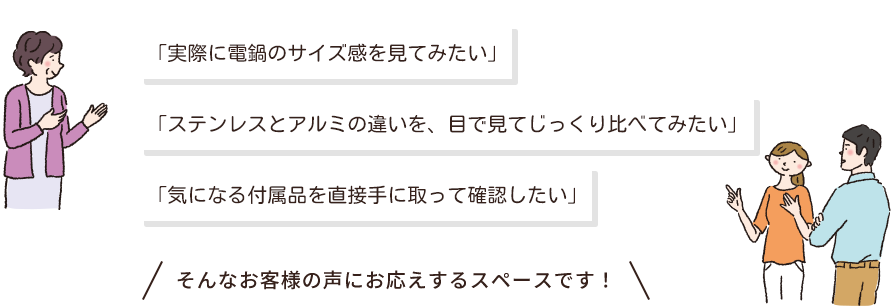 「実際に電鍋のサイズ感を見てみたい」「ステンレスとアルミの違いを、目で見てじっくり比べてみたい」「気になる付属品を直接手に取って確認したい」そんなお客様の声にお応えするスペースです！